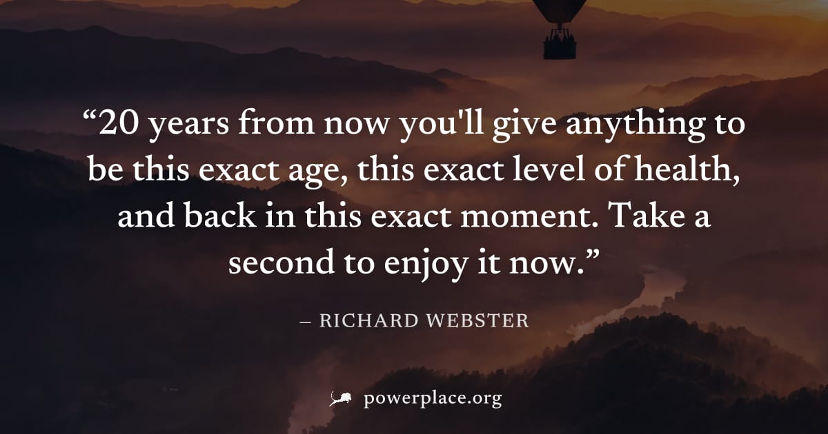 "20 years from now you'll give anything to be this exact age, this exact level of health, and back in this exact moment. Take a second to enjoy it now." — Richard Webster