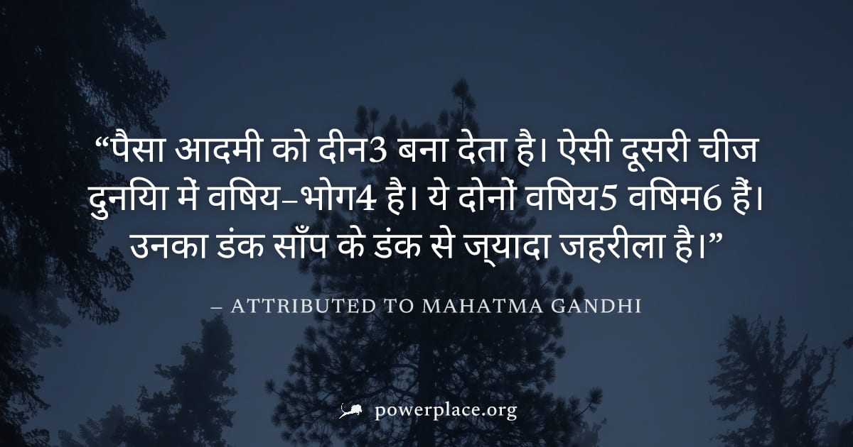 "पैसा आदमी को दीन3 बना देता है। ऐसी दूसरी चीज दुनिया में विषय–भोग4 है। ये दोनों विषय5 विषम6 हैं। उनका डंक साँप के डंक से ज्यादा जहरीला है।" — Attributed to Mahatma Gandhi
