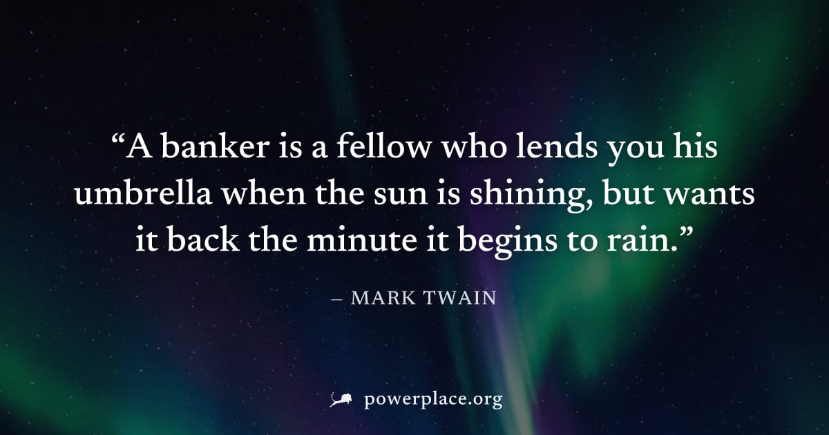 "A banker is a fellow who lends you his umbrella when the sun is shining, but wants it back the minute it begins to rain." — Mark Twain