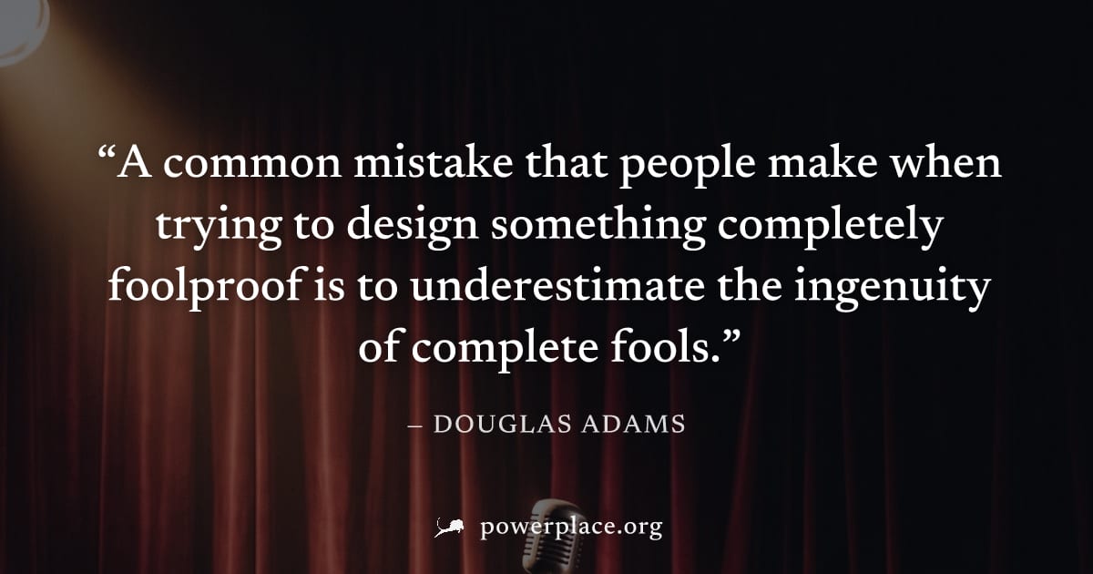 "A common mistake that people make when trying to design something completely foolproof is to underestimate the ingenuity of complete fools." — Douglas Adams