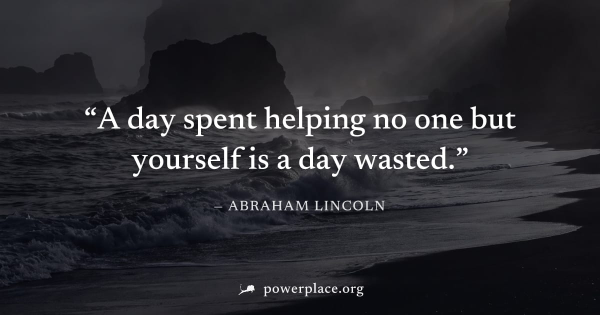 "A day spent helping no one but yourself is a day wasted." — Abraham Lincoln