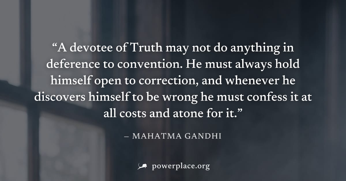 "A devotee of Truth may not do anything in deference to convention. He must always hold himself open to correction, and whenever he discovers himself to be wrong he must confess it at all costs and at
