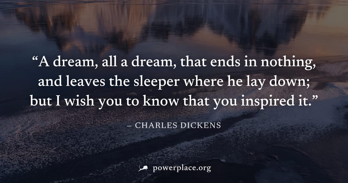 "A dream, all a dream, that ends in nothing, and leaves the sleeper where he lay down; but I wish you to know that you inspired it." — Charles Dickens