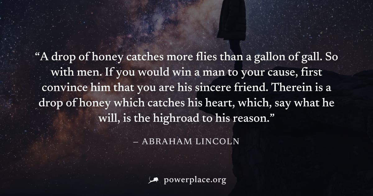 "A drop of honey catches more flies than a gallon of gall. So with men. If you would win a man to your cause, first convince him that you are his sincere friend. Therein is a drop of honey which catch