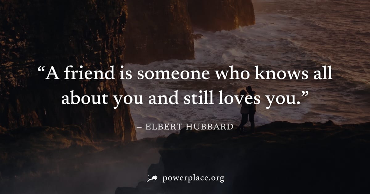 "A friend is someone who knows all about you and still loves you." — Elbert Hubbard