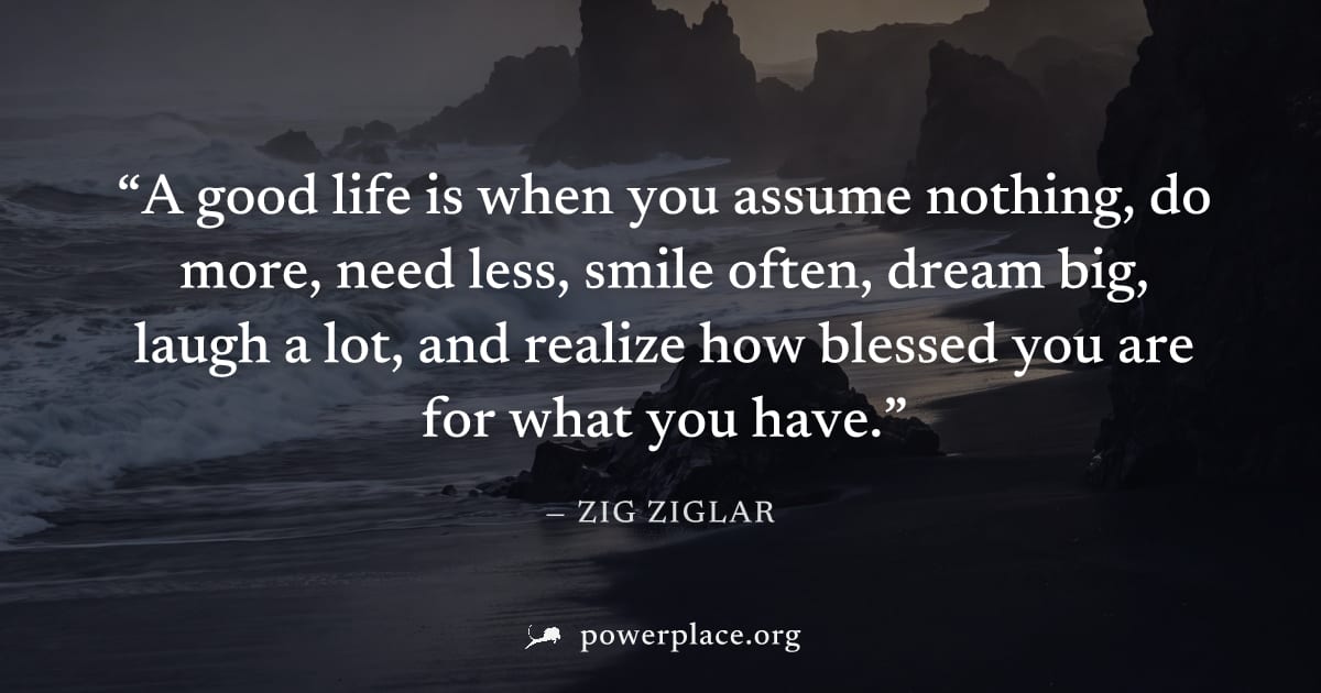 "A good life is when you assume nothing, do more, need less, smile often, dream big, laugh a lot, and realize how blessed you are for what you have." — Zig Ziglar