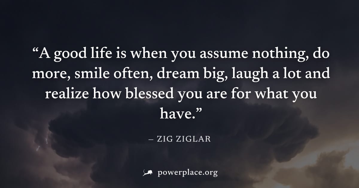 "A good life is when you assume nothing, do more, smile often, dream big, laugh a lot and realize how blessed you are for what you have." — Zig Ziglar