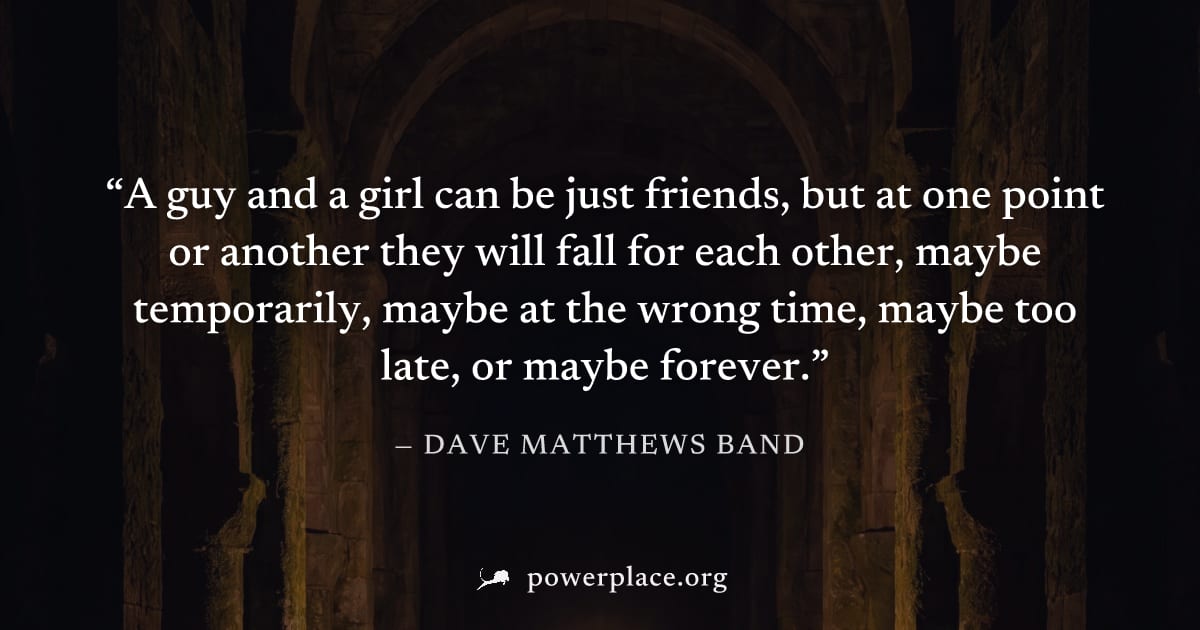 "A guy and a girl can be just friends, but at one point or another they will fall for each other, maybe temporarily, maybe at the wrong time, maybe too late, or maybe forever." — Dave Matthews Band