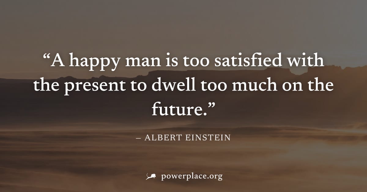 "A happy man is too satisfied with the present to dwell too much on the future." — Albert Einstein