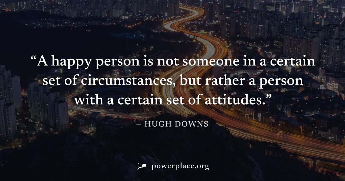 "A happy person is not someone in a certain set of circumstances, but rather a person with a certain set of attitudes." — Hugh Downs