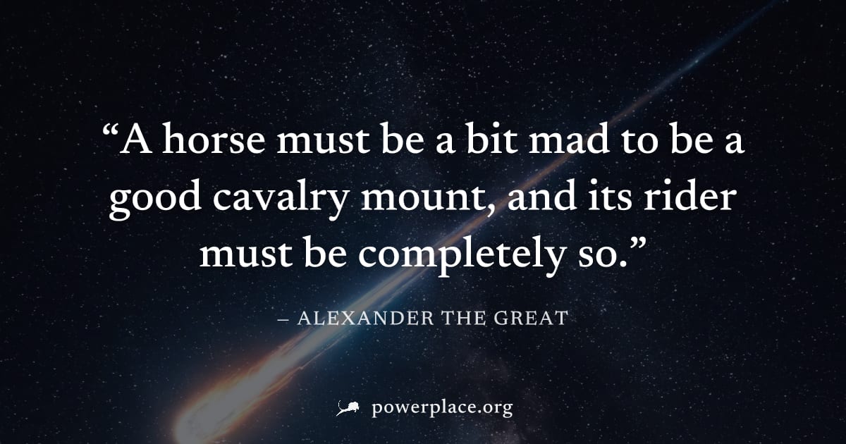 "A horse must be a bit mad to be a good cavalry mount, and its rider must be completely so." — Alexander the Great