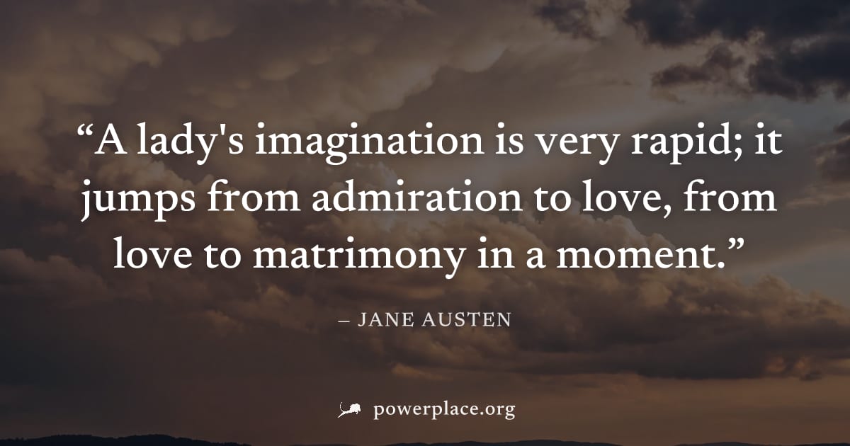 "A lady's imagination is very rapid; it jumps from admiration to love, from love to matrimony in a moment." — Jane Austen