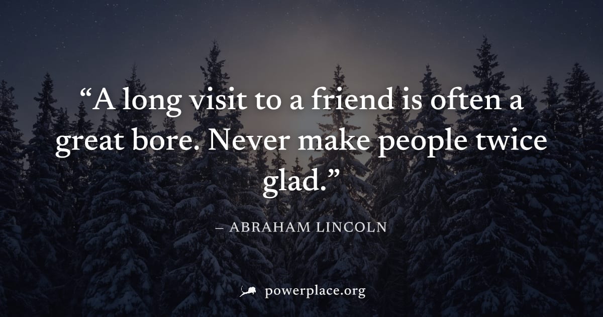 "A long visit to a friend is often a great bore. Never make people twice glad." — Abraham Lincoln