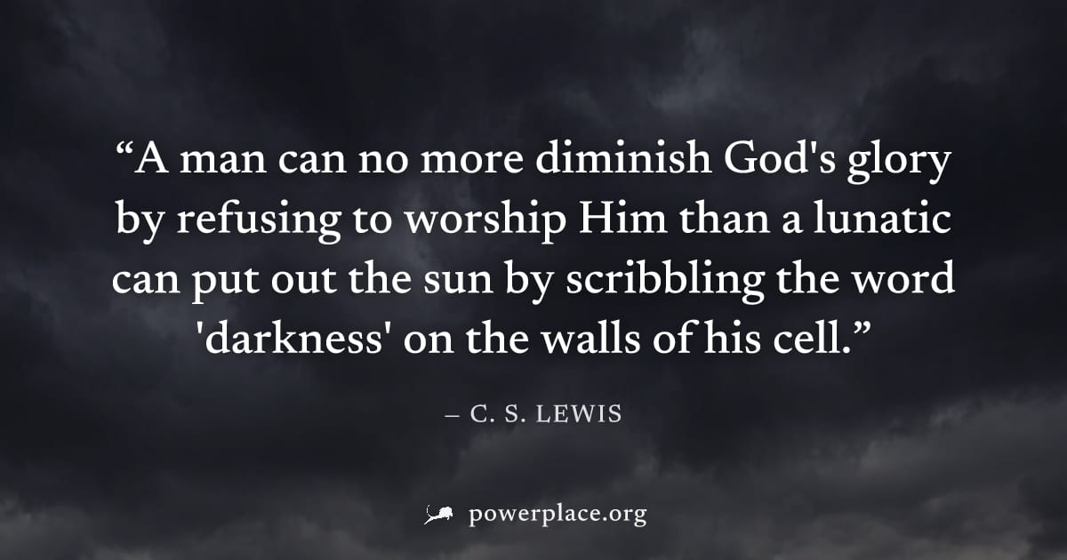"A man can no more diminish God's glory by refusing to worship Him than a lunatic can put out the sun by scribbling the word 'darkness' on the walls of his cell." — C. S. Lewis