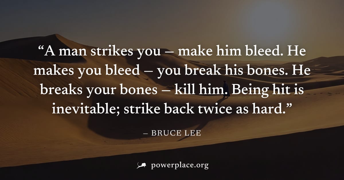 "A man strikes you — make him bleed. He makes you bleed — you break his bones. He breaks your bones — kill him. Being hit is inevitable; strike back twice as hard." — Bruce Lee