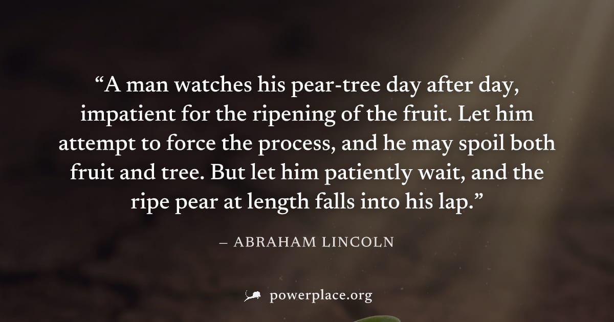 "A man watches his pear-tree day after day, impatient for the ripening of the fruit. Let him attempt to force the process, and he may spoil both fruit and tree. But let him patiently wait, and the rip