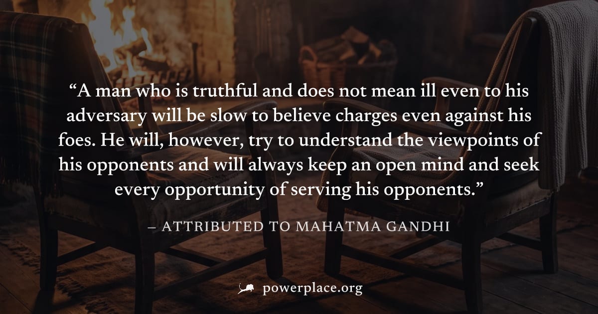 "A man who is truthful and does not mean ill even to his adversary will be slow to believe charges even against his foes. He will, however, try to understand the viewpoints of his opponents and will a