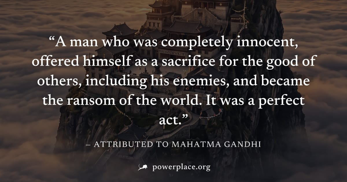 "A man who was completely innocent, offered himself as a sacrifice for the good of others, including his enemies, and became the ransom of the world. It was a perfect act." — Attributed to Mahatma Gan