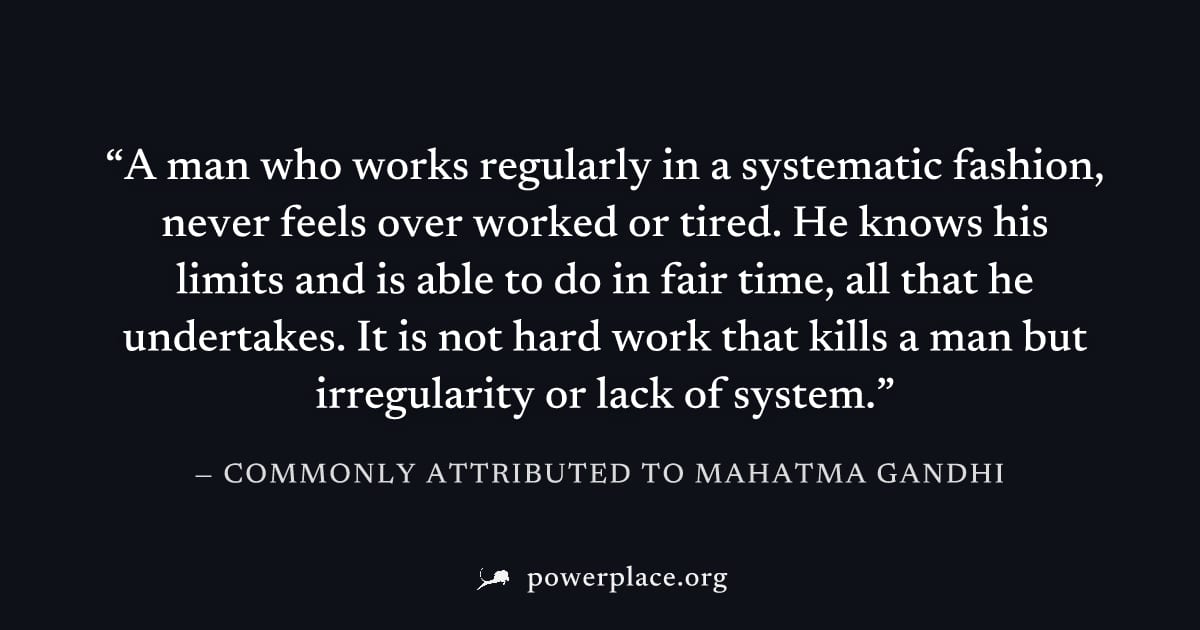 "A man who works regularly in a systematic fashion, never feels over worked or tired. He knows his limits and is able to do in fair time, all that he undertakes. It is not hard work that kills a man b
