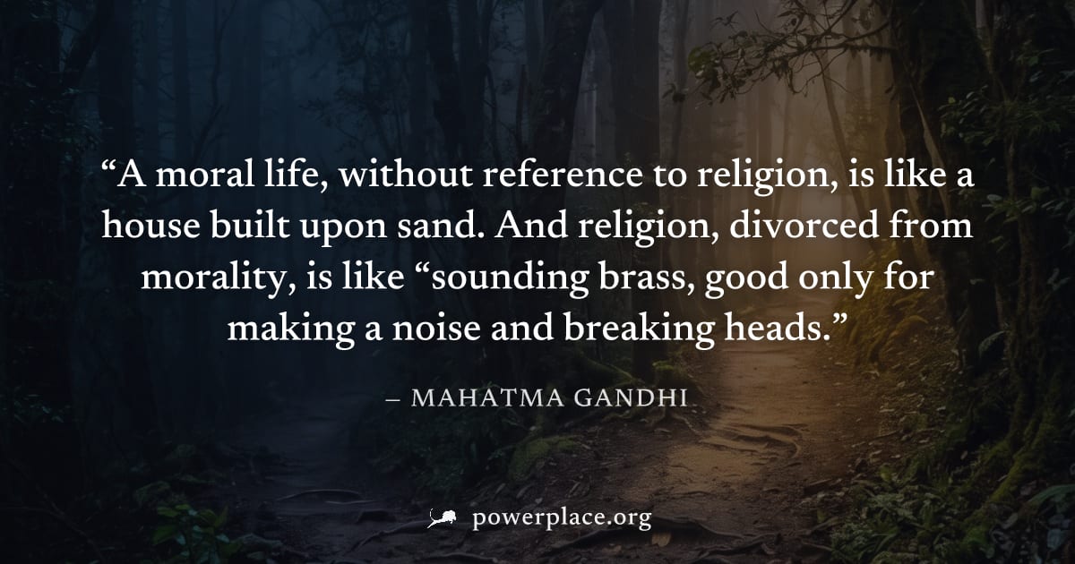 "A moral life, without reference to religion, is like a house built upon sand. And religion, divorced from morality, is like “sounding brass, good only for making a noise and breaking heads." — Mahatm