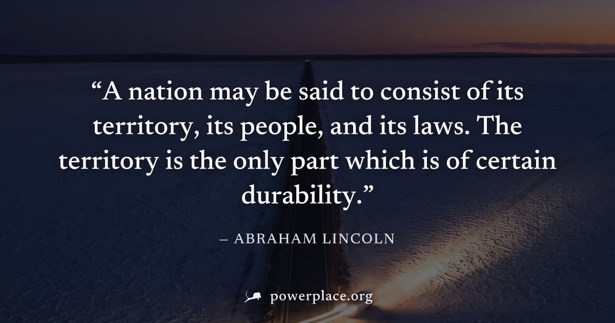 "A nation may be said to consist of its territory, its people, and its laws. The territory is the only part which is of certain durability." — Abraham Lincoln