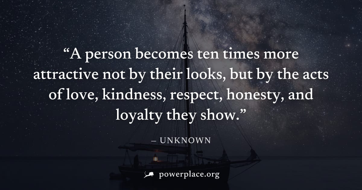 "A person becomes ten times more attractive not by their looks, but by the acts of love, kindness, respect, honesty, and loyalty they show." — Unknown