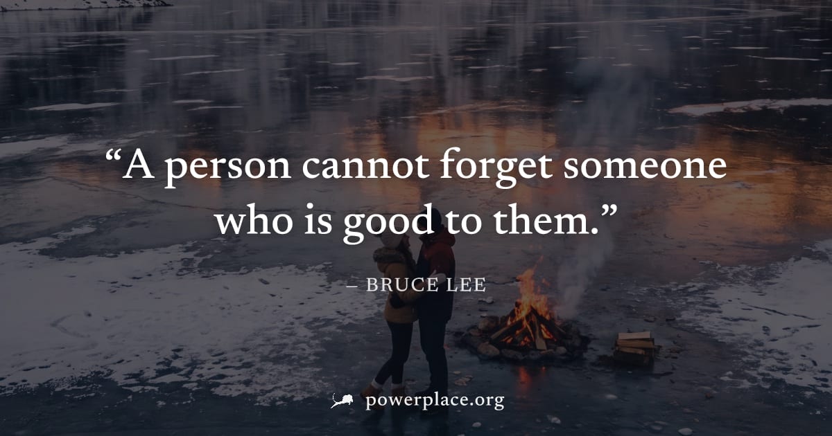 "A person cannot forget someone who is good to them." — Bruce Lee