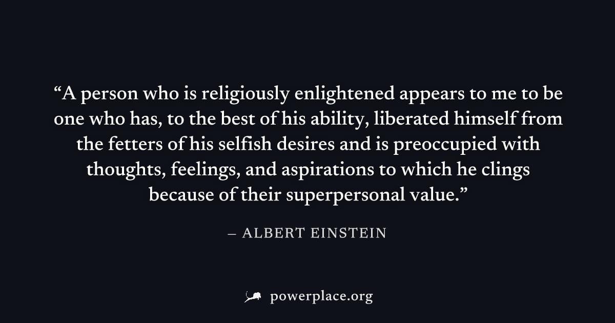 "A person who is religiously enlightened appears to me to be one who has, to the best of his ability, liberated himself from the fetters of his selfish desires and is preoccupied with thoughts, feelin