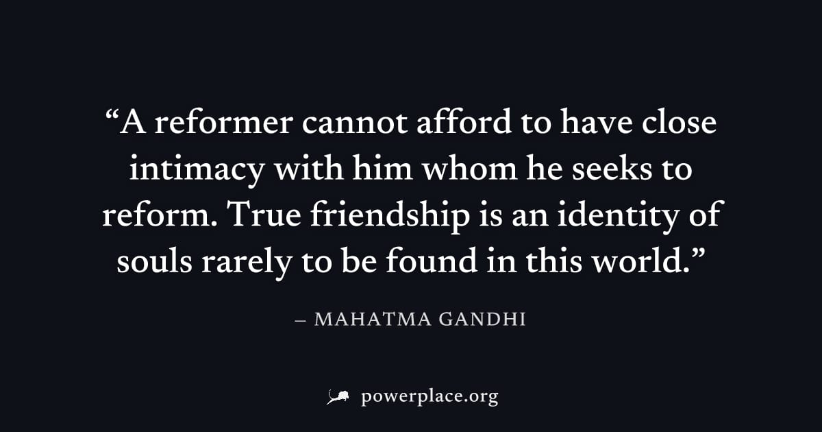"A reformer cannot afford to have close intimacy with him whom he seeks to reform. True friendship is an identity of souls rarely to be found in this world." — Mahatma Gandhi
