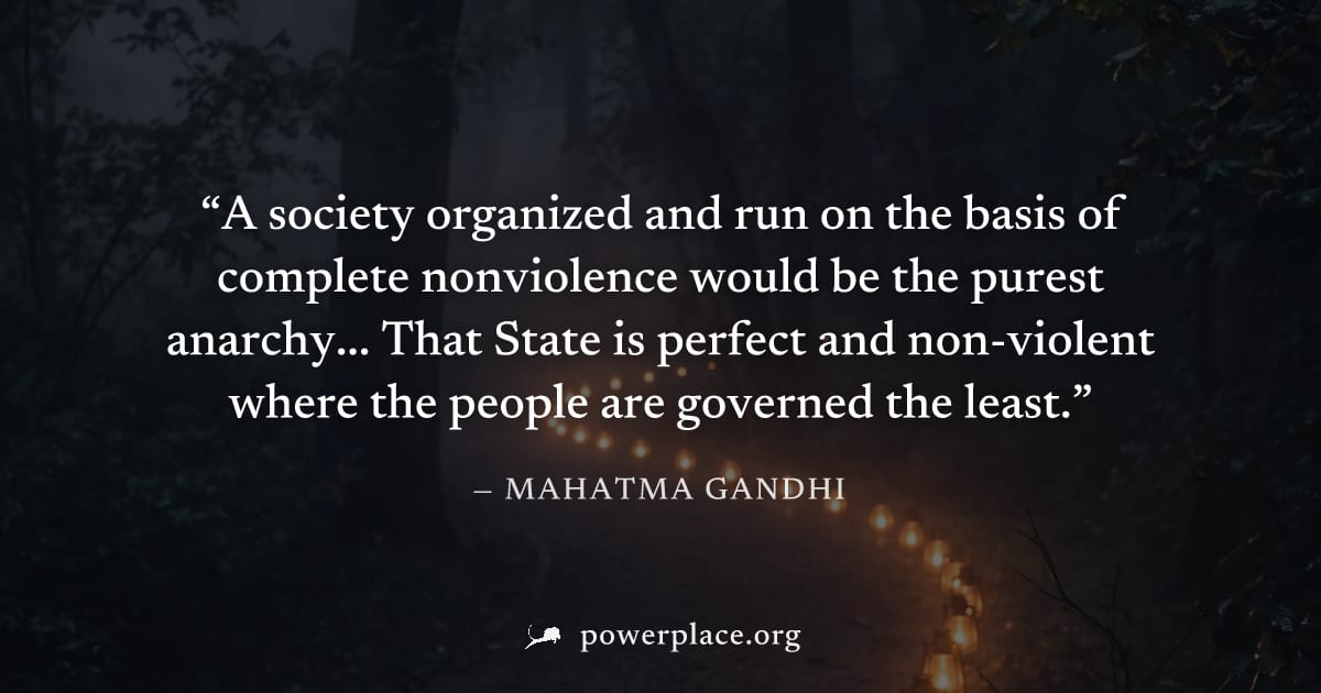 "A society organized and run on the basis of complete nonviolence would be the purest anarchy... That State is perfect and non-violent where the people are governed the least." — Mahatma Gandhi