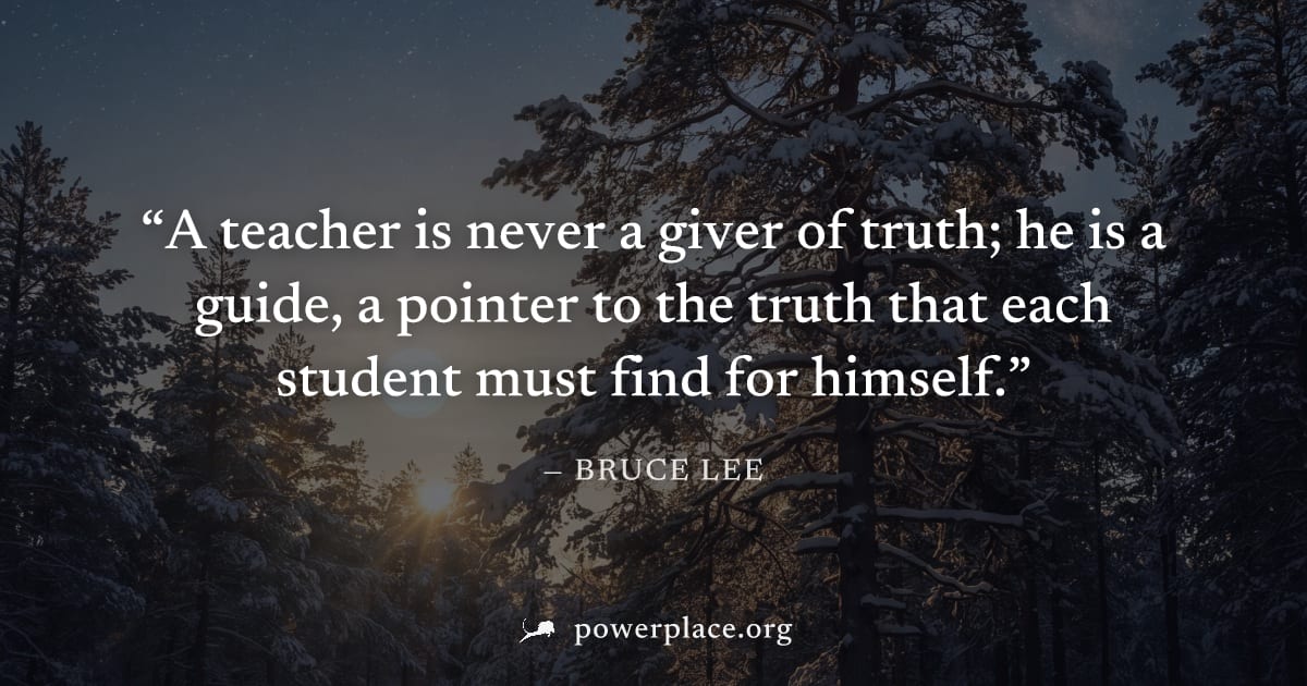 "A teacher is never a giver of truth; he is a guide, a pointer to the truth that each student must find for himself." — Bruce Lee