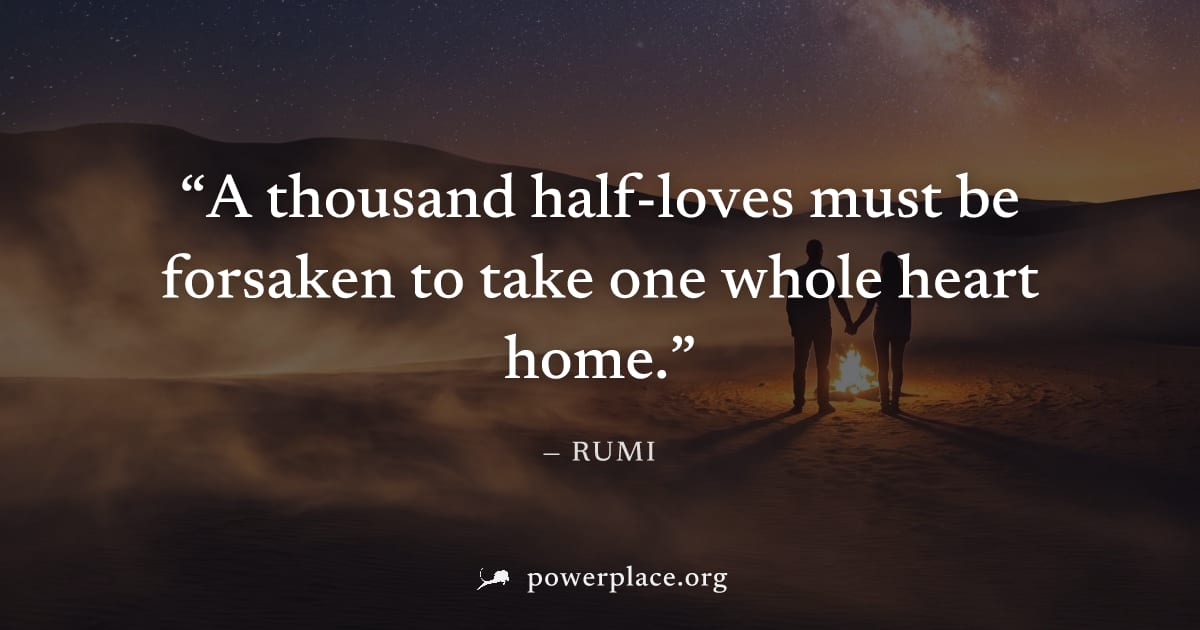 "A thousand half-loves must be forsaken to take one whole heart home." — Rumi