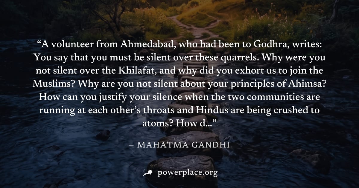"A volunteer from Ahmedabad, who had been to Godhra, writes: You say that you must be silent over these quarrels. Why were you not silent over the Khilafat, and why did you exhort us to join the Musli
