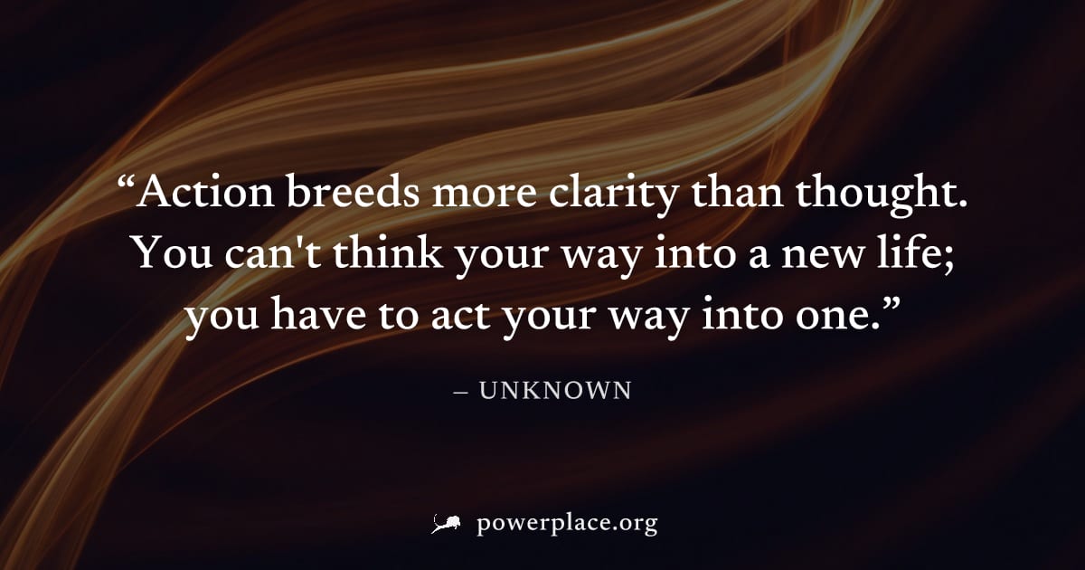 "Action breeds more clarity than thought. You can't think your way into a new life; you have to act your way into one." — Unknown