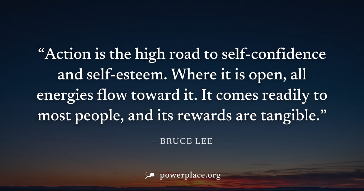 "Action is the high road to self-confidence and self-esteem. Where it is open, all energies flow toward it. It comes readily to most people, and its rewards are tangible." — Bruce Lee
