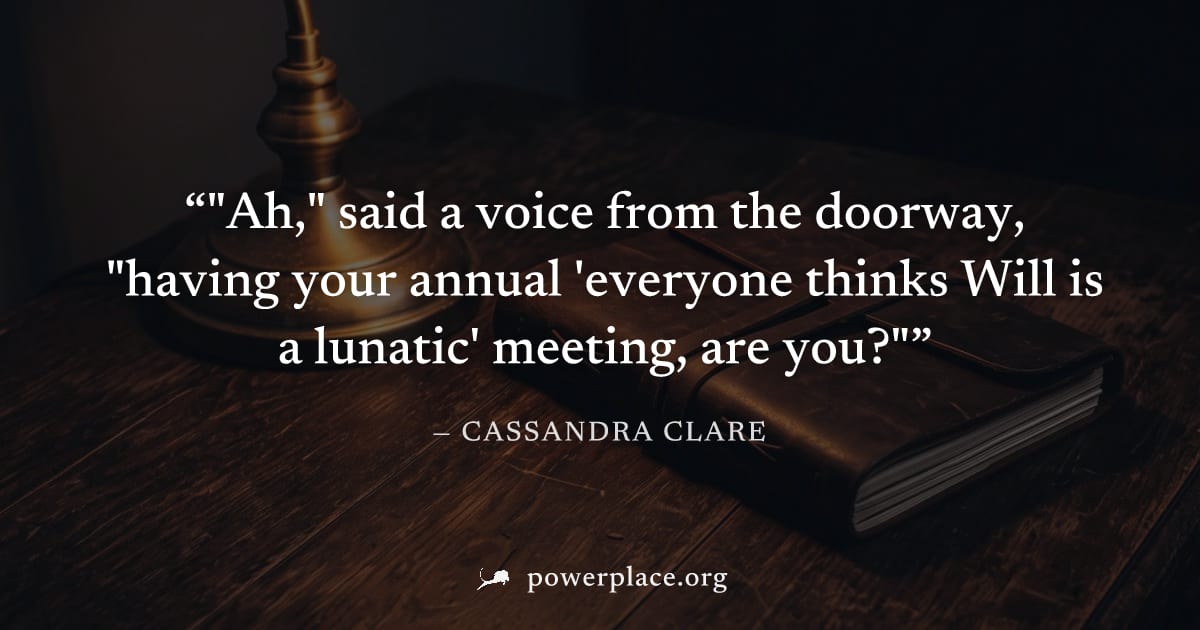 ""Ah," said a voice from the doorway, "having your annual 'everyone thinks Will is a lunatic' meeting, are you?"" — Cassandra Clare