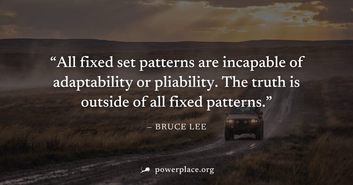 "All fixed set patterns are incapable of adaptability or pliability. The truth is outside of all fixed patterns." — Bruce Lee
