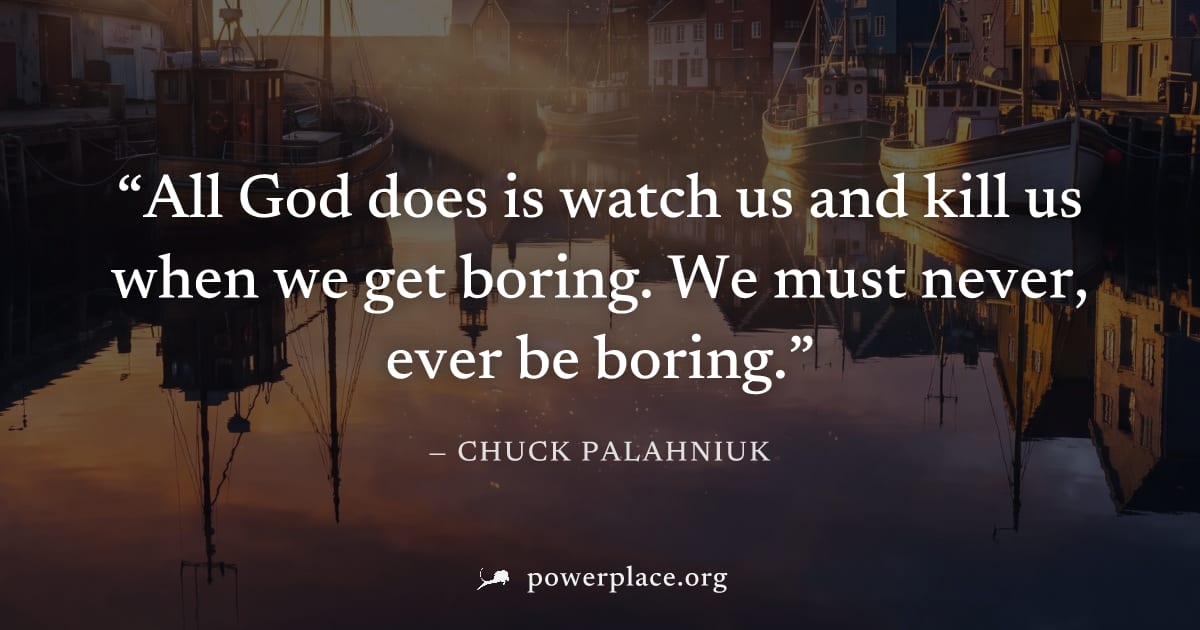 "All God does is watch us and kill us when we get boring. We must never, ever be boring." — Chuck Palahniuk