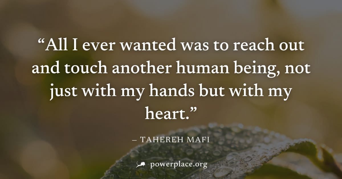 "All I ever wanted was to reach out and touch another human being, not just with my hands but with my heart." — Tahereh Mafi