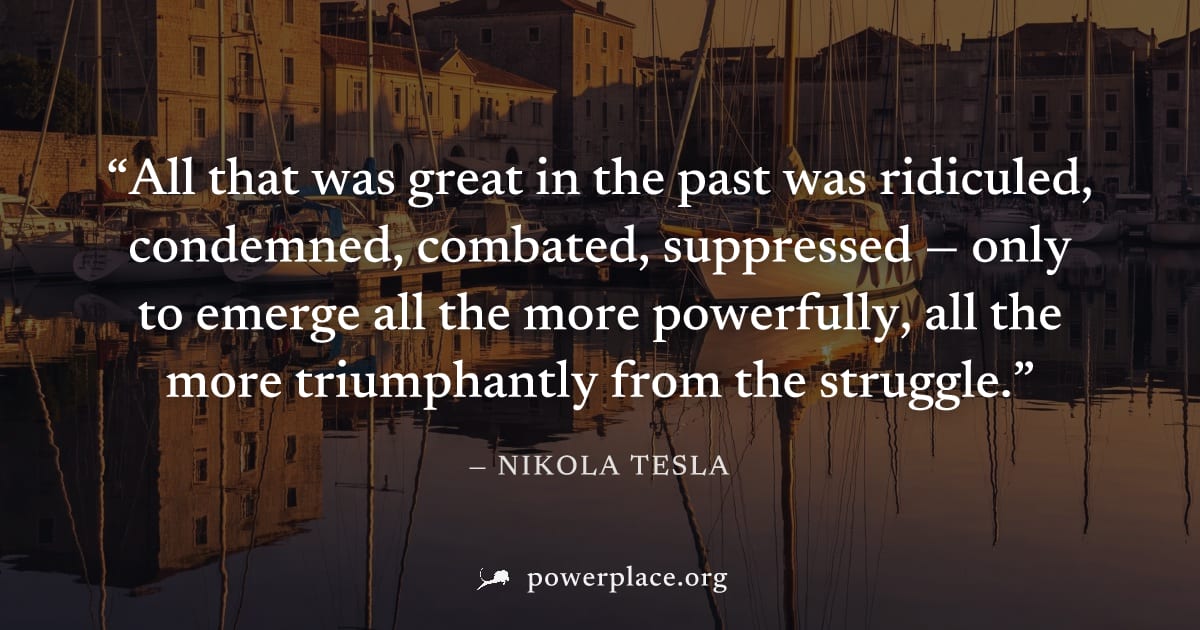 "All that was great in the past was ridiculed, condemned, combated, suppressed — only to emerge all the more powerfully, all the more triumphantly from the struggle." — Nikola Tesla