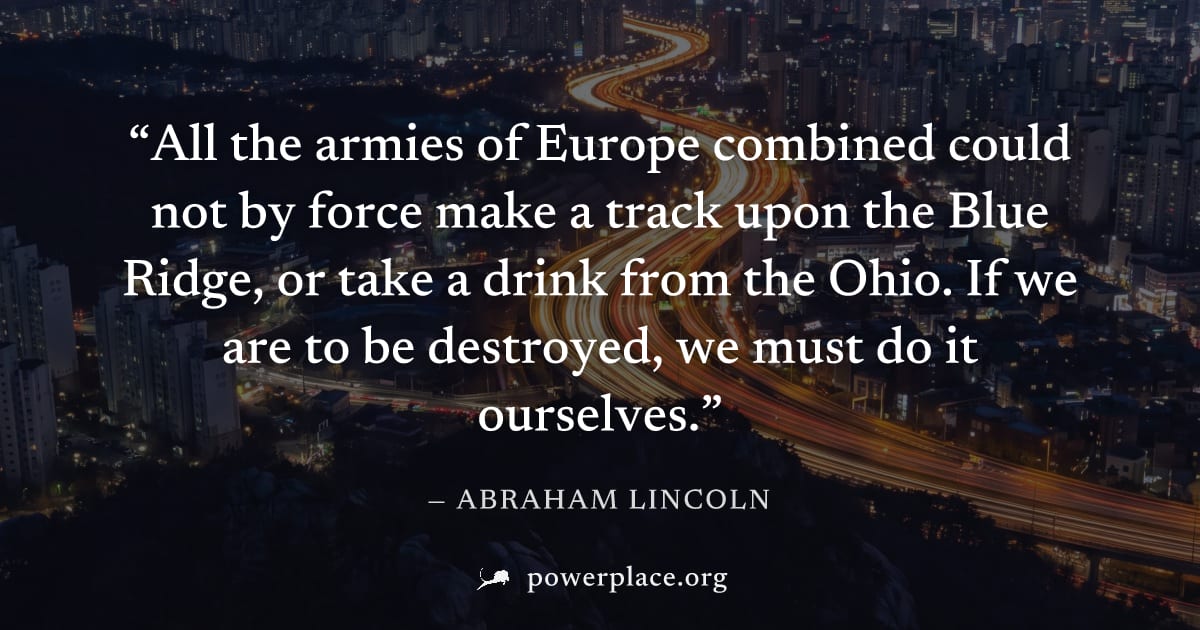 "All the armies of Europe combined could not by force make a track upon the Blue Ridge, or take a drink from the Ohio. If we are to be destroyed, we must do it ourselves." — Abraham Lincoln
