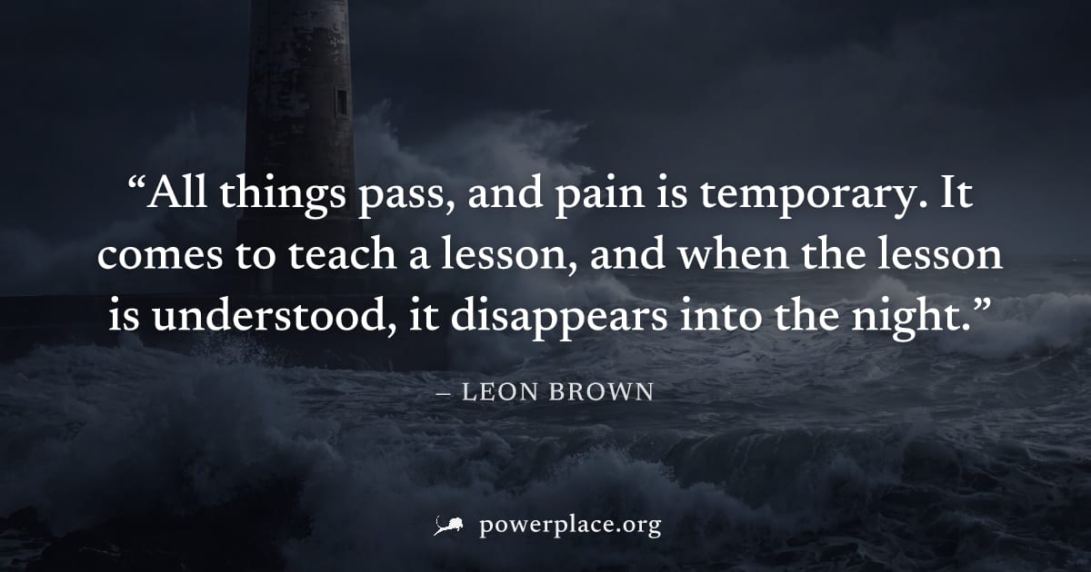 "All things pass, and pain is temporary. It comes to teach a lesson, and when the lesson is understood, it disappears into the night." — Leon Brown