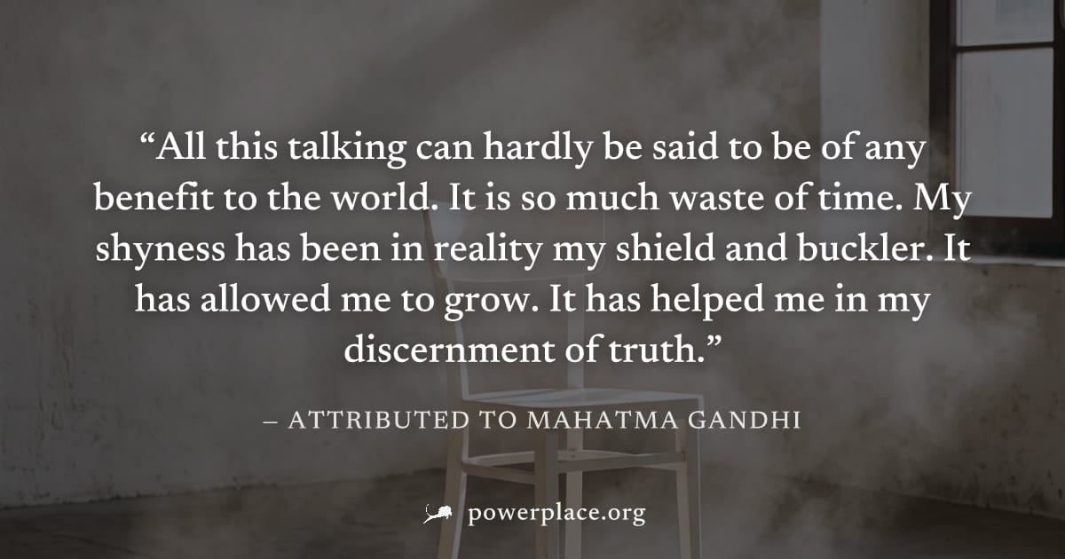 "All this talking can hardly be said to be of any benefit to the world. It is so much waste of time. My shyness has been in reality my shield and buckler. It has allowed me to grow. It has helped me i