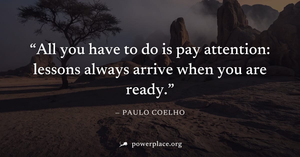 "All you have to do is pay attention: lessons always arrive when you are ready." — Paulo Coelho