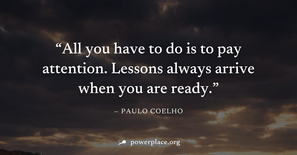 "All you have to do is to pay attention. Lessons always arrive when you are ready." — Paulo Coelho