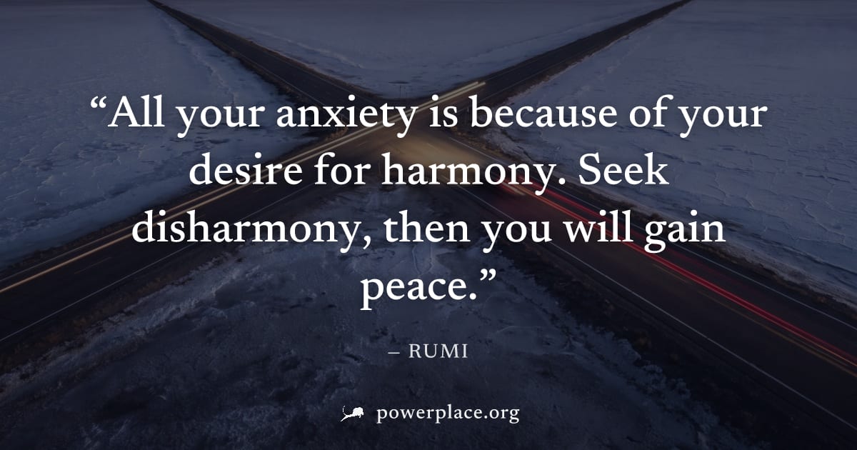 "All your anxiety is because of your desire for harmony. Seek disharmony, then you will gain peace." — Rumi