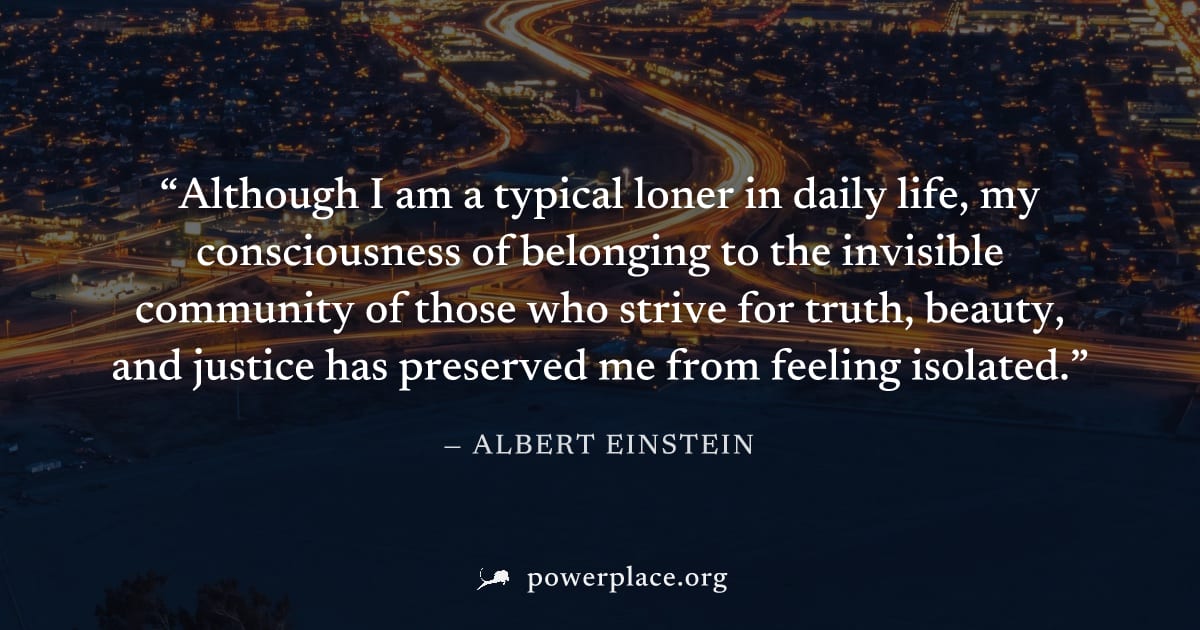 "Although I am a typical loner in daily life, my consciousness of belonging to the invisible community of those who strive for truth, beauty, and justice has preserved me from feeling isolated." — Alb