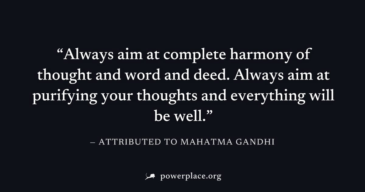 "Always aim at complete harmony of thought and word and deed. Always aim at purifying your thoughts and everything will be well." — Attributed to Mahatma Gandhi
