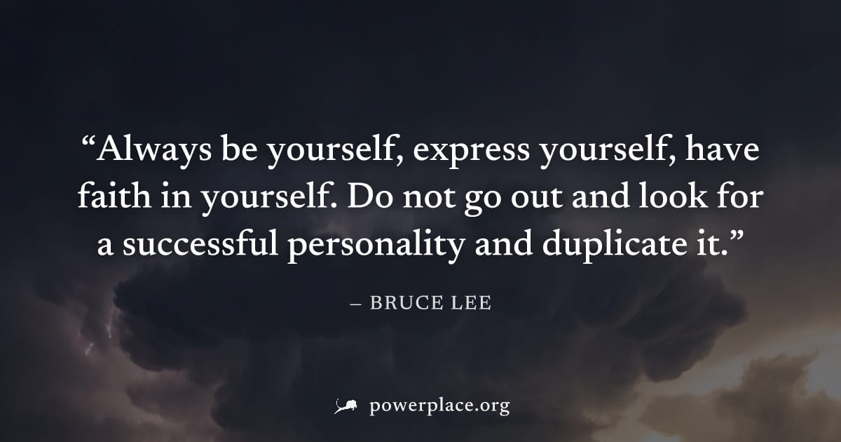 "Always be yourself, express yourself, have faith in yourself. Do not go out and look for a successful personality and duplicate it." — Bruce Lee