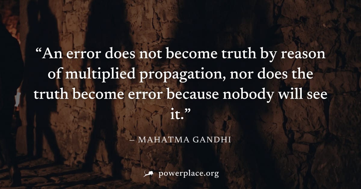 "An error does not become truth by reason of multiplied propagation, nor does the truth become error because nobody will see it." — Mahatma Gandhi